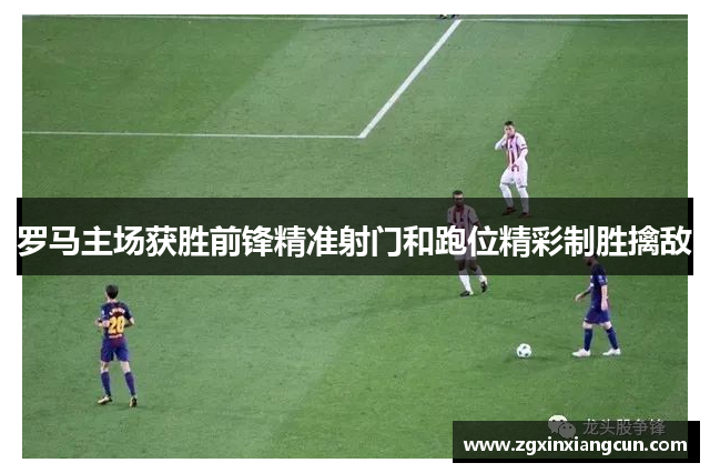 罗马主场获胜前锋精准射门和跑位精彩制胜擒敌