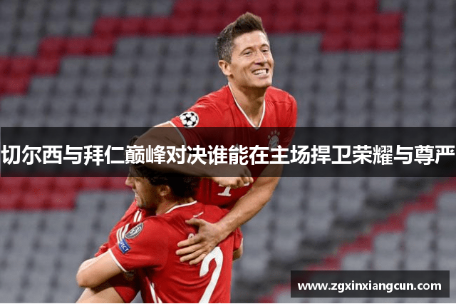 切尔西与拜仁巅峰对决谁能在主场捍卫荣耀与尊严