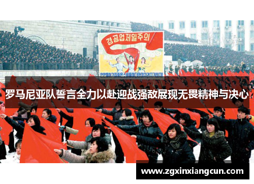 罗马尼亚队誓言全力以赴迎战强敌展现无畏精神与决心