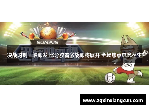 决战时刻一触即发 比分胶着激战即将展开 全场焦点悬念丛生