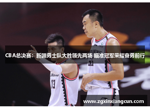 CBA总决赛：新疆勇士队大胜领先两场 瞄准冠军荣耀奋勇前行